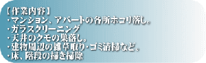 【作業内容】 ・マンション、アパートの各所ホコリ落し。 ・ガラスクリーニング ・天井のクモの巣落し。 ・建物周辺の雑草取り・ゴミ清掃など。 ・床、階段の掃き掃除