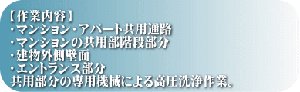 【作業内容】 ・マンション・アパート共用通路 ・マンションの共用部階段部分 ・建物外側壁面 ・エントランス部分 共用部分の専用機械による高圧洗浄作業。