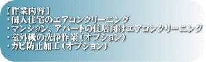 【作業内容】 ・個人住宅のエアコンクリーニング ・マンション、アパートの住居向けエアコンクリーニング ・室外機の洗浄作業（オプション） ・カビ防止加工（オプション）