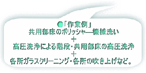 ●「作業例」 共用部床のポリッシャ―機械洗い 　　　　＋ 高圧洗浄による階段・共用部床の高圧洗浄 　　　　　　＋ 各所ガラスクリーニング・各所の吹き上げ           　など。　